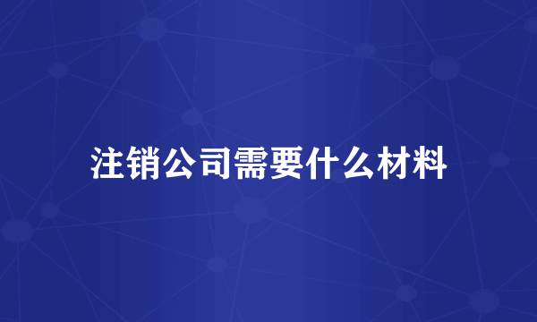 注销公司需要什么材料