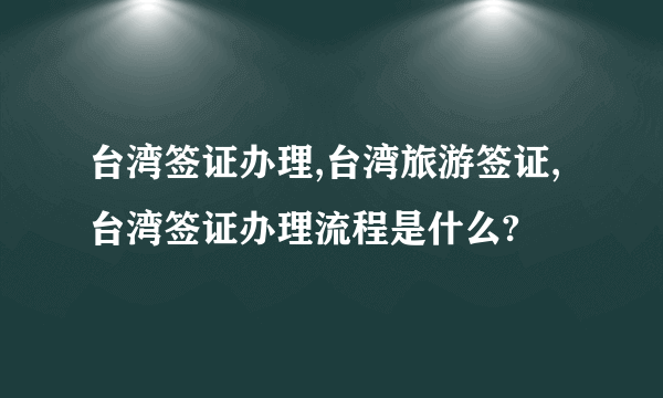 台湾签证办理,台湾旅游签证,台湾签证办理流程是什么?