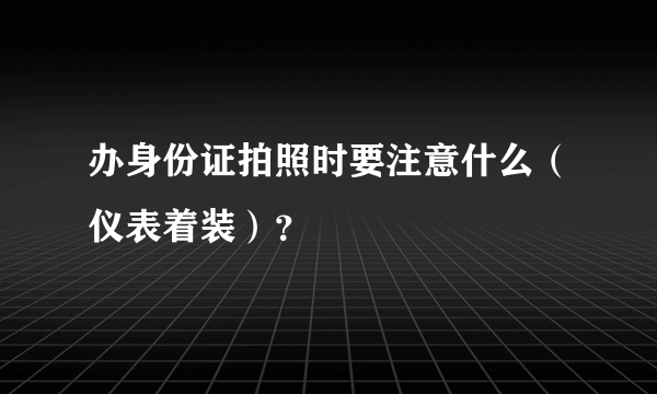 办身份证拍照时要注意什么（仪表着装）？