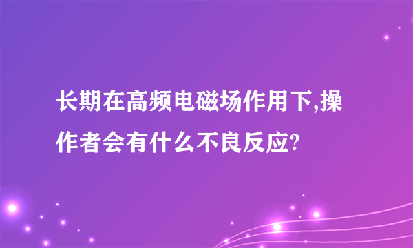 长期在高频电磁场作用下,操作者会有什么不良反应?