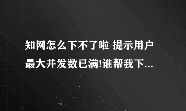 知网怎么下不了啦 提示用户最大并发数已满!谁帮我下几个资料 急用!