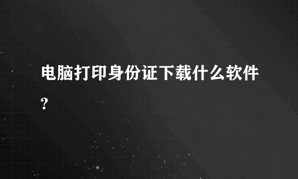 电脑打印身份证下载什么软件？