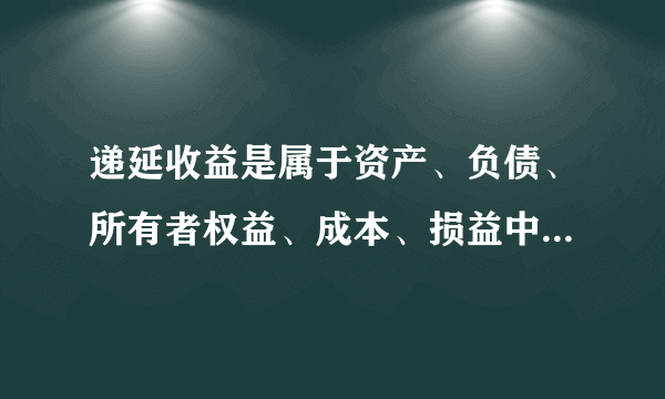 递延收益是属于资产、负债、所有者权益、成本、损益中的哪一类？