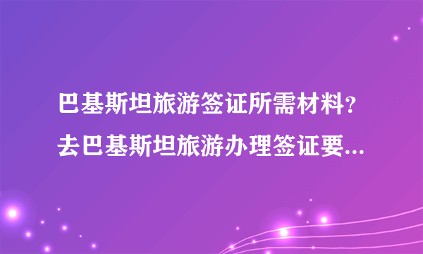 巴基斯坦旅游签证所需材料？去巴基斯坦旅游办理签证要些什么材料？