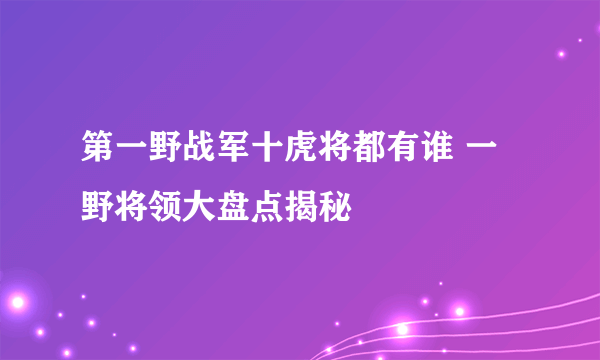 第一野战军十虎将都有谁 一野将领大盘点揭秘