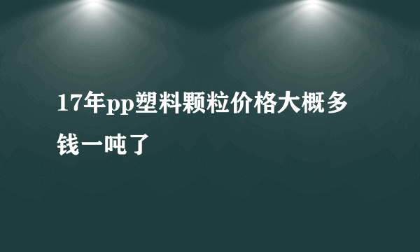 17年pp塑料颗粒价格大概多钱一吨了