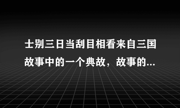 士别三日当刮目相看来自三国故事中的一个典故，故事的主人公是谁？