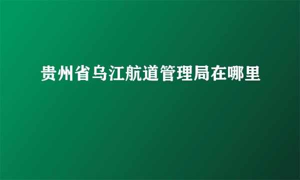 贵州省乌江航道管理局在哪里