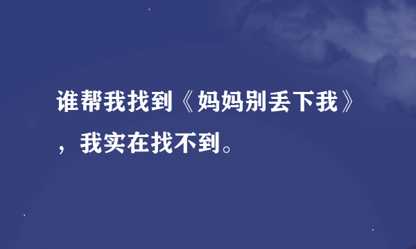 谁帮我找到《妈妈别丢下我》，我实在找不到。