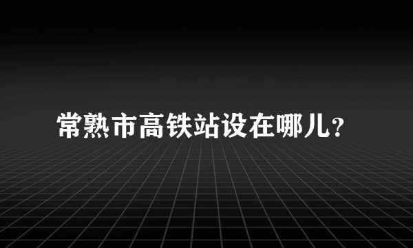 常熟市高铁站设在哪儿？