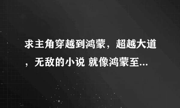 求主角穿越到鸿蒙，超越大道，无敌的小说 就像鸿蒙至尊道 和鸿蒙颠覆至尊一样的