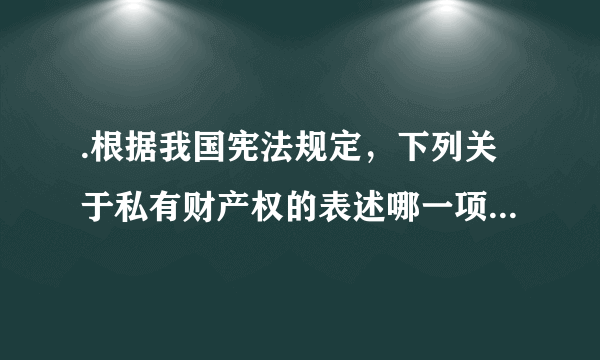 .根据我国宪法规定，下列关于私有财产权的表述哪一项是不正确的?