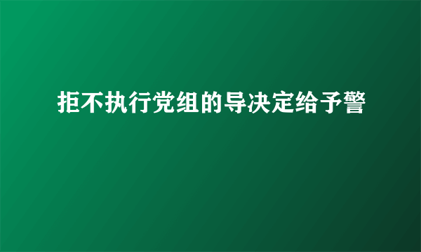 拒不执行党组的导决定给予警