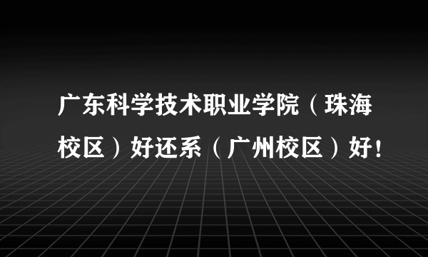 广东科学技术职业学院（珠海校区）好还系（广州校区）好！