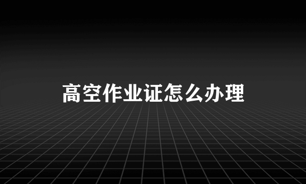 高空作业证怎么办理