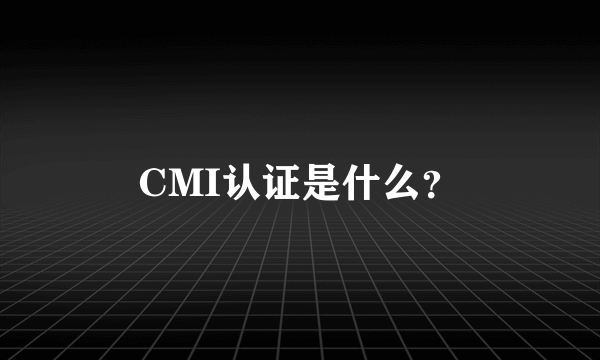 CMI认证是什么？