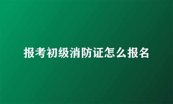 报考初级消防证怎么报名