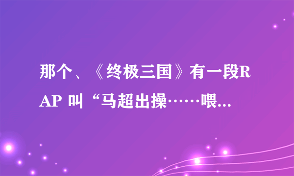 那个、《终极三国》有一段RAP 叫“马超出操……喂马超吃马草”的、 名字叫什麼，具体内容是