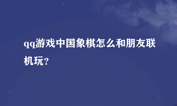 qq游戏中国象棋怎么和朋友联机玩？