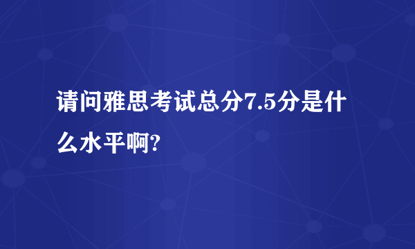 请问雅思考试总分7.5分是什么水平啊?