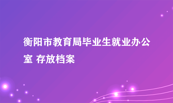 衡阳市教育局毕业生就业办公室 存放档案