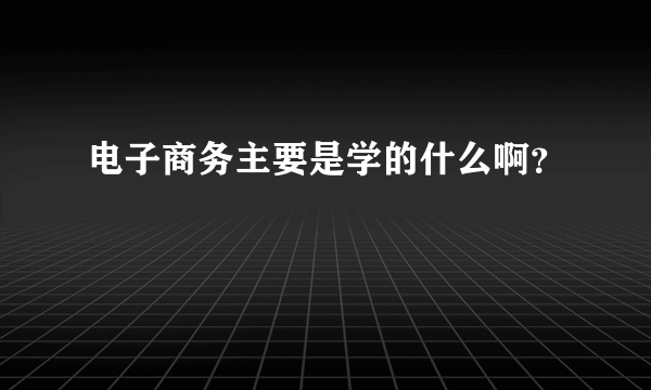 电子商务主要是学的什么啊？