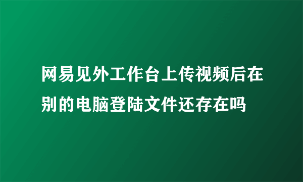 网易见外工作台上传视频后在别的电脑登陆文件还存在吗