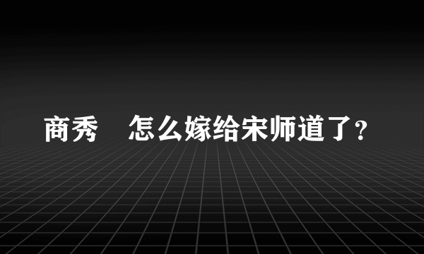 商秀珣怎么嫁给宋师道了？