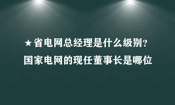 ★省电网总经理是什么级别？国家电网的现任董事长是哪位