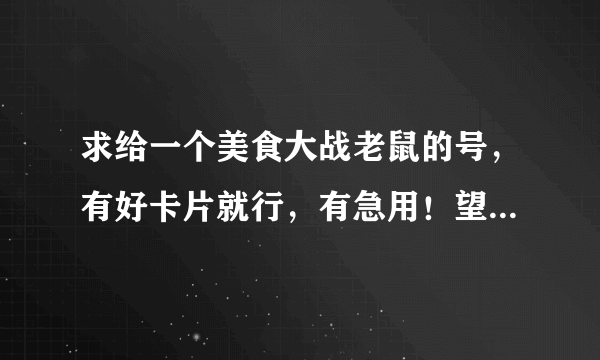 求给一个美食大战老鼠的号，有好卡片就行，有急用！望大神给号绝不盗号，谢了！