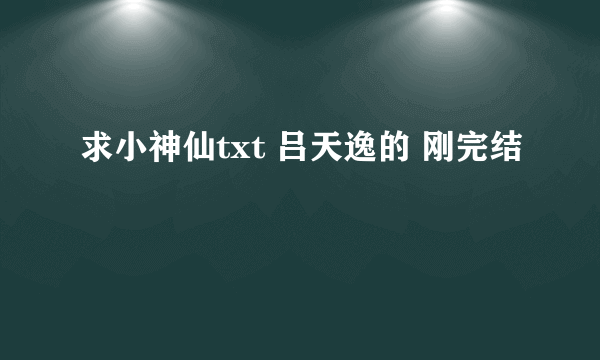 求小神仙txt 吕天逸的 刚完结