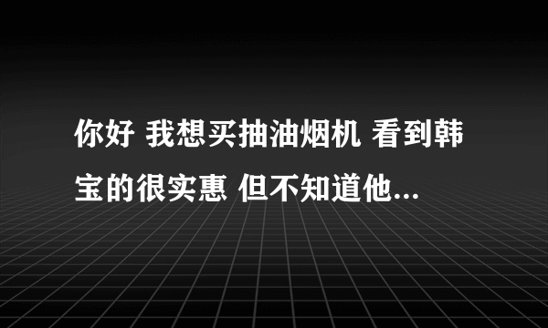 你好 我想买抽油烟机 看到韩宝的很实惠 但不知道他们的具体情况 网上搜索好像知名度不是很高 所以向您打听