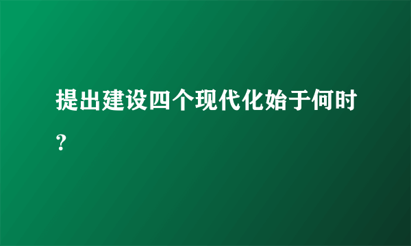 提出建设四个现代化始于何时？