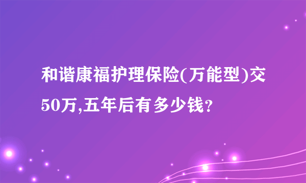 和谐康福护理保险(万能型)交50万,五年后有多少钱？