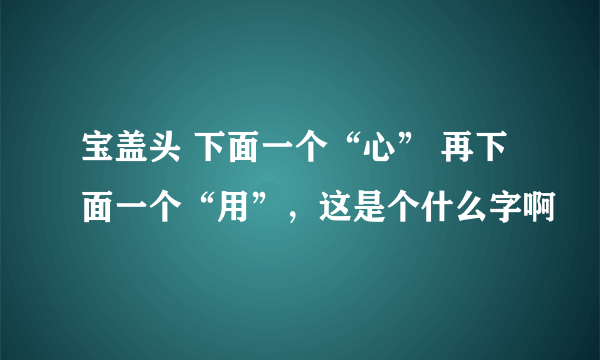 宝盖头 下面一个“心” 再下面一个“用”，这是个什么字啊