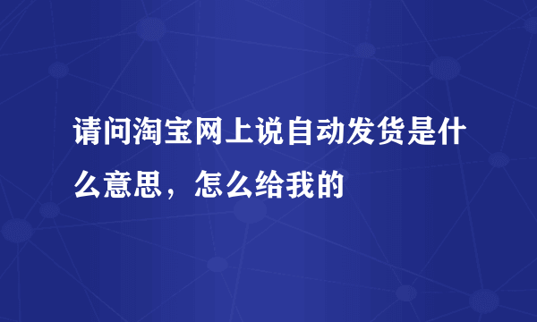 请问淘宝网上说自动发货是什么意思，怎么给我的