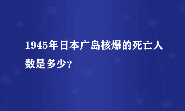 1945年日本广岛核爆的死亡人数是多少？