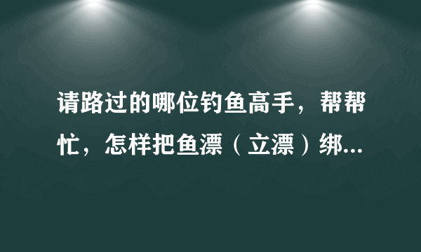 请路过的哪位钓鱼高手，帮帮忙，怎样把鱼漂（立漂）绑在鱼线上？