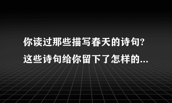 你读过那些描写春天的诗句?这些诗句给你留下了怎样的印象?快点啊！急需！