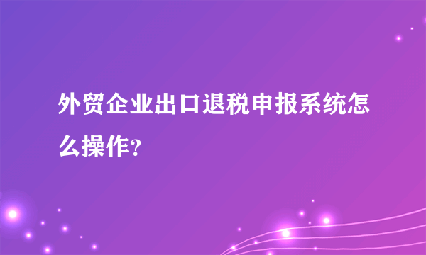 外贸企业出口退税申报系统怎么操作？