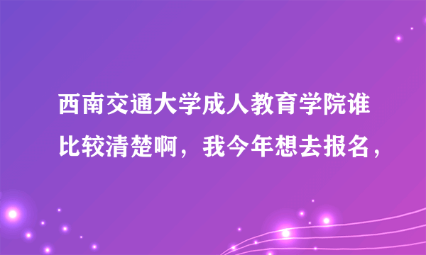 西南交通大学成人教育学院谁比较清楚啊，我今年想去报名，