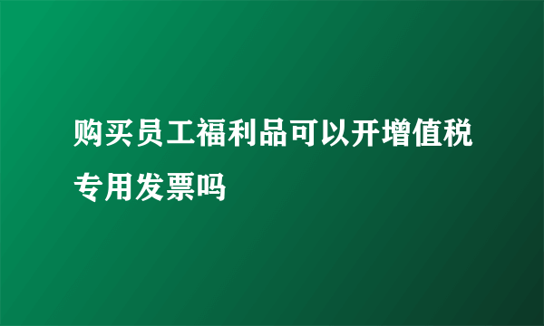 购买员工福利品可以开增值税专用发票吗