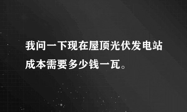 我问一下现在屋顶光伏发电站成本需要多少钱一瓦。