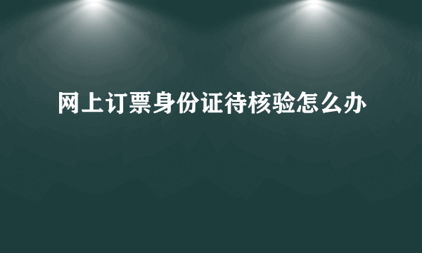 网上订票身份证待核验怎么办