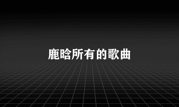 鹿晗所有的歌曲