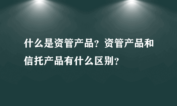 什么是资管产品？资管产品和信托产品有什么区别？