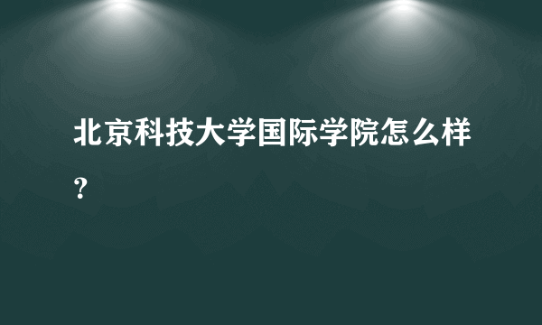 北京科技大学国际学院怎么样？