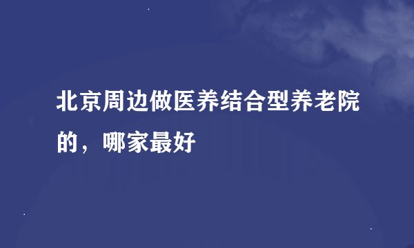 北京周边做医养结合型养老院的，哪家最好