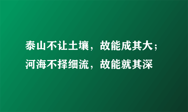 泰山不让土壤，故能成其大；河海不择细流，故能就其深