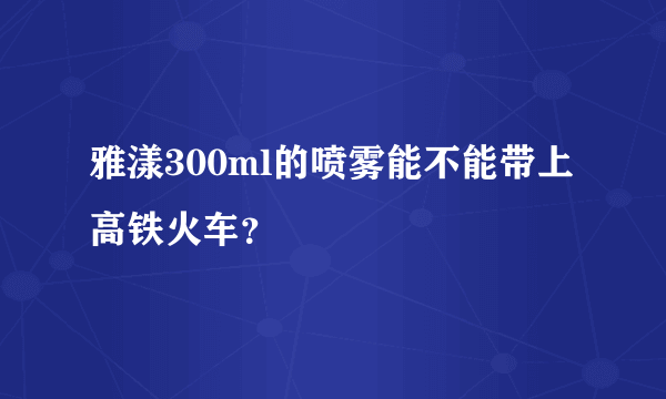 雅漾300ml的喷雾能不能带上高铁火车？